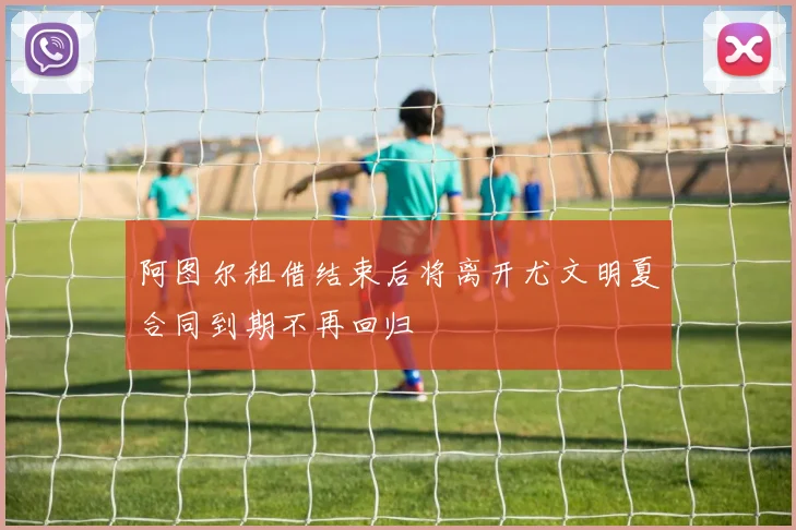 阿图尔租借结束后将离开尤文明夏合同到期不再回归