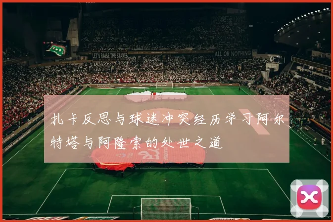 扎卡反思与球迷冲突经历学习阿尔特塔与阿隆索的处世之道