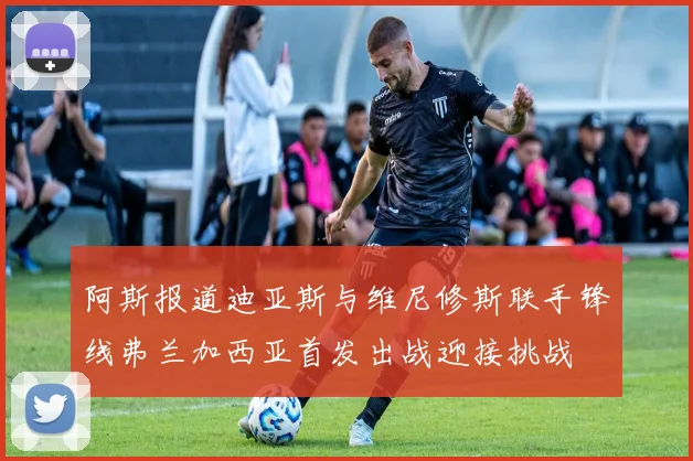 阿斯报道迪亚斯与维尼修斯联手锋线弗兰加西亚首发出战迎接挑战