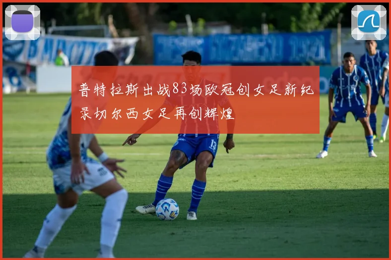普特拉斯出战83场欧冠创女足新纪录切尔西女足再创辉煌