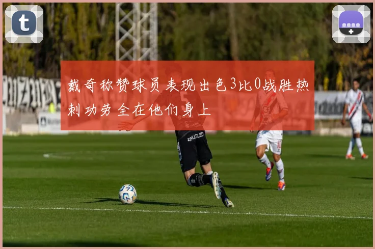 戴奇称赞球员表现出色3比0战胜热刺功劳全在他们身上
