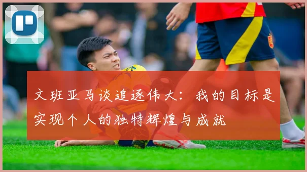 文班亚马谈追逐伟大：我的目标是实现个人的独特辉煌与成就