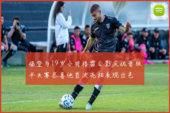 福登与19岁小将格雷合影庆祝晋级半决赛恭喜他首次亮相表现出色