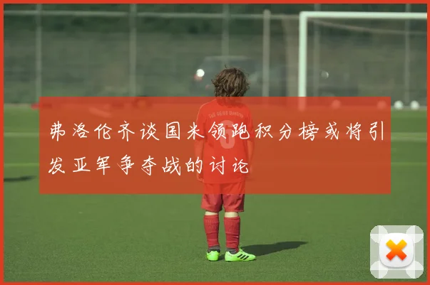 弗洛伦齐谈国米领跑积分榜或将引发亚军争夺战的讨论