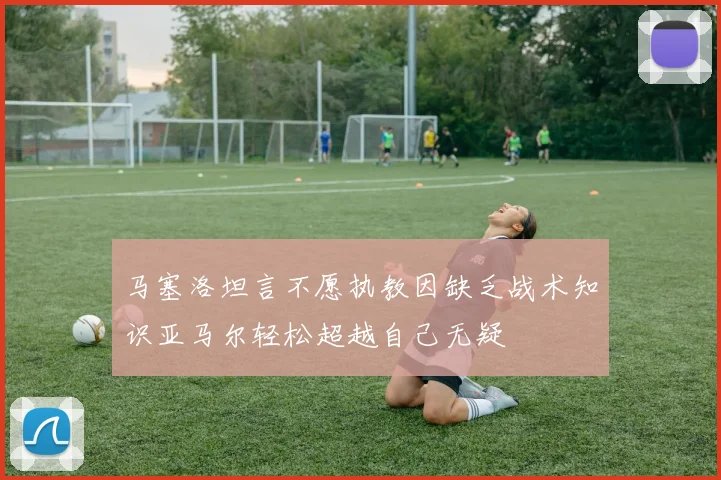 马塞洛坦言不愿执教因缺乏战术知识亚马尔轻松超越自己无疑