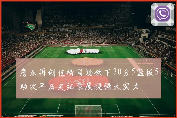 詹东再创佳绩同场砍下30分5篮板5助攻平历史纪录展现强大实力