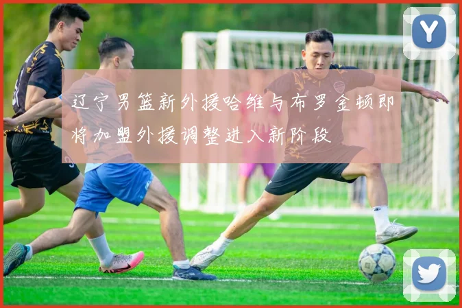 辽宁男篮新外援哈维与布罗金顿即将加盟外援调整进入新阶段