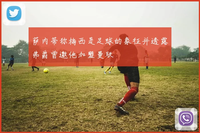 萨内蒂称梅西是足球的象征并透露弗爵曾邀他加盟曼联