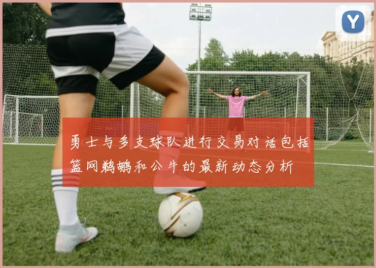 勇士与多支球队进行交易对话包括篮网鹈鹕和公牛的最新动态分析