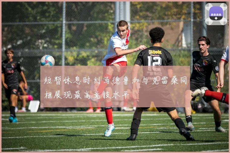短暂休息时刻马德鲁加与克雷桑同框展现最高竞技水平