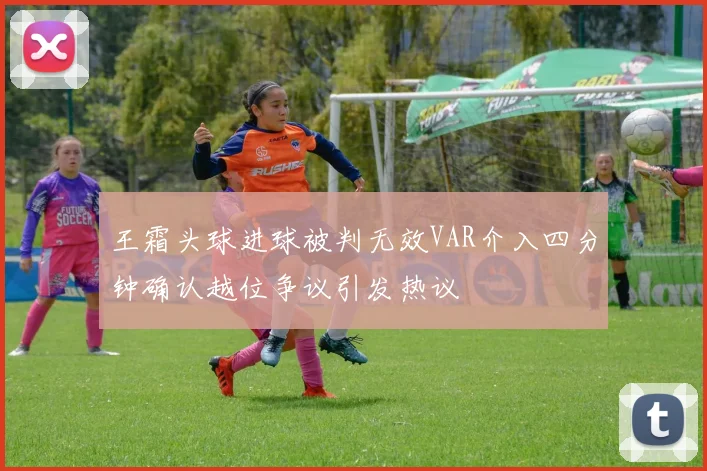 王霜头球进球被判无效VAR介入四分钟确认越位争议引发热议