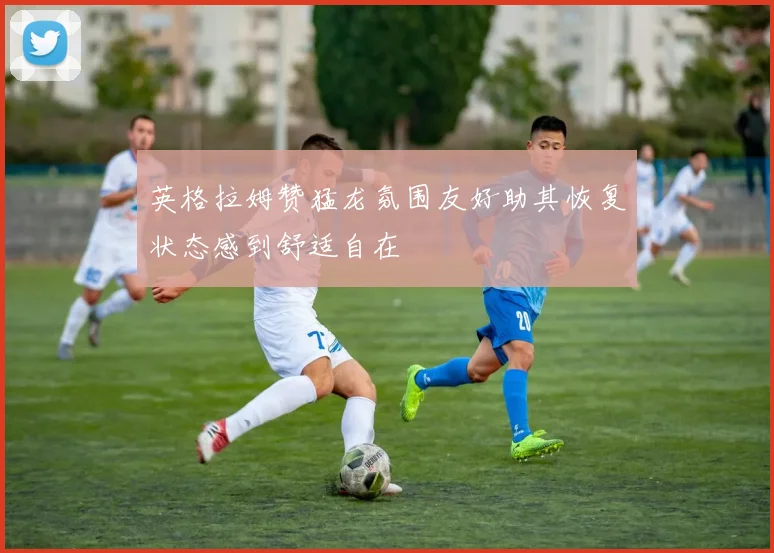 英格拉姆赞猛龙氛围友好助其恢复状态感到舒适自在