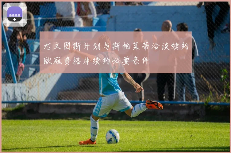 尤文图斯计划与斯帕莱蒂洽谈续约欧冠资格非续约必要条件