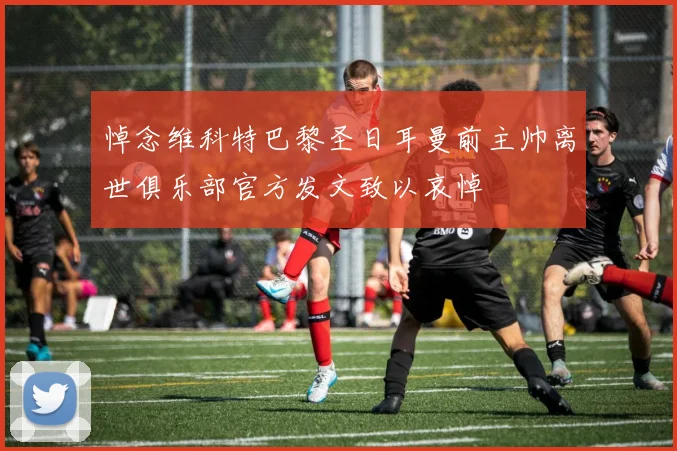 悼念维科特巴黎圣日耳曼前主帅离世俱乐部官方发文致以哀悼