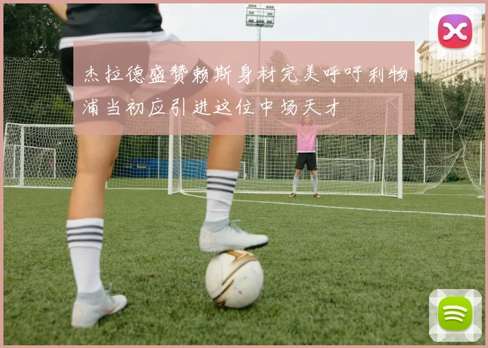 杰拉德盛赞赖斯身材完美呼吁利物浦当初应引进这位中场天才