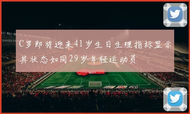 C罗即将迎来41岁生日生理指标显示其状态如同29岁年轻运动员