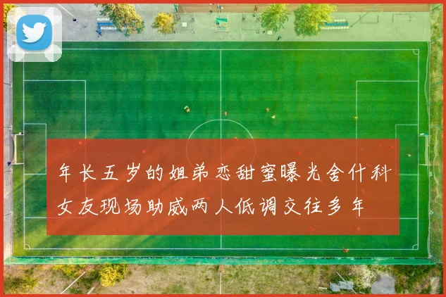 年长五岁的姐弟恋甜蜜曝光舍什科女友现场助威两人低调交往多年