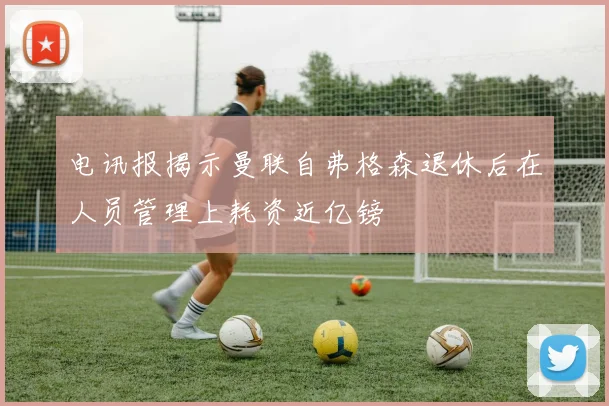 电讯报揭示曼联自弗格森退休后在人员管理上耗资近亿镑