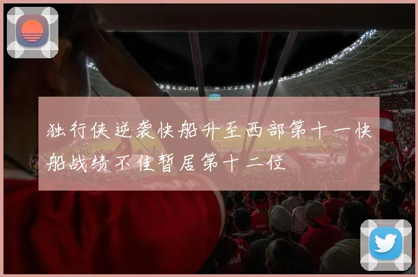 独行侠逆袭快船升至西部第十一快船战绩不佳暂居第十二位