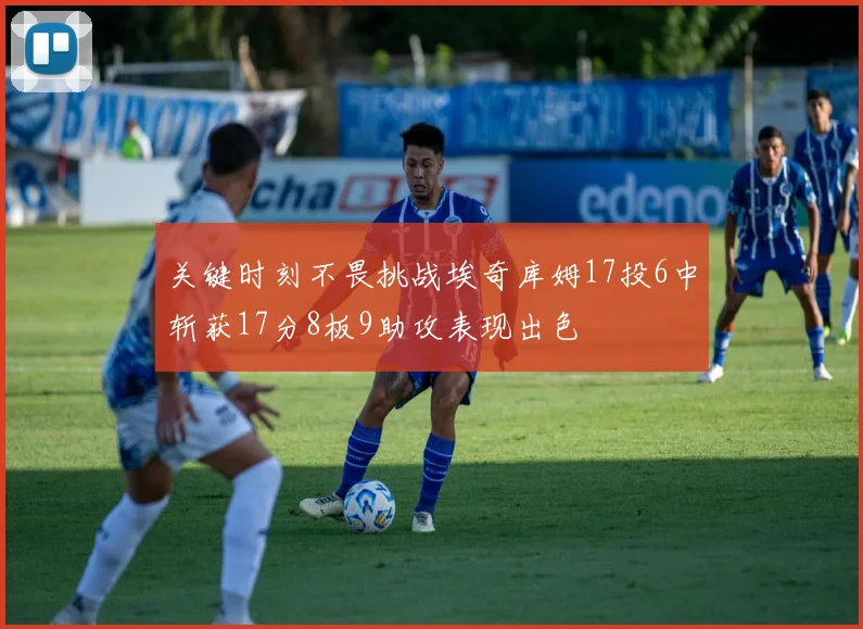 关键时刻不畏挑战埃奇库姆17投6中斩获17分8板9助攻表现出色