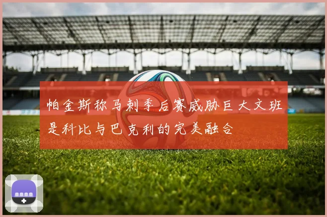 帕金斯称马刺季后赛威胁巨大文班是科比与巴克利的完美融合