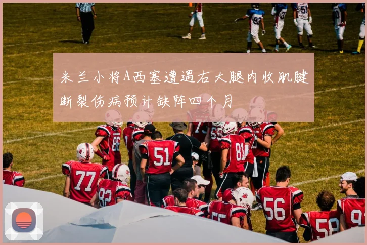 米兰小将A西塞遭遇右大腿内收肌腱断裂伤病预计缺阵四个月