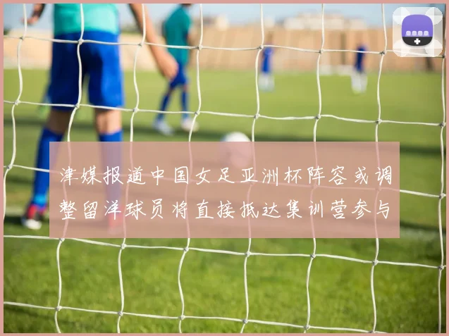 津媒报道中国女足亚洲杯阵容或调整留洋球员将直接抵达集训营参与备战