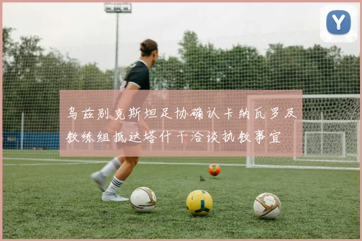乌兹别克斯坦足协确认卡纳瓦罗及教练组抵达塔什干洽谈执教事宜