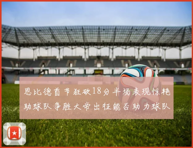 恩比德首节狂砍18分半场表现惊艳助球队争胜大帝出征能否助力球队逆袭