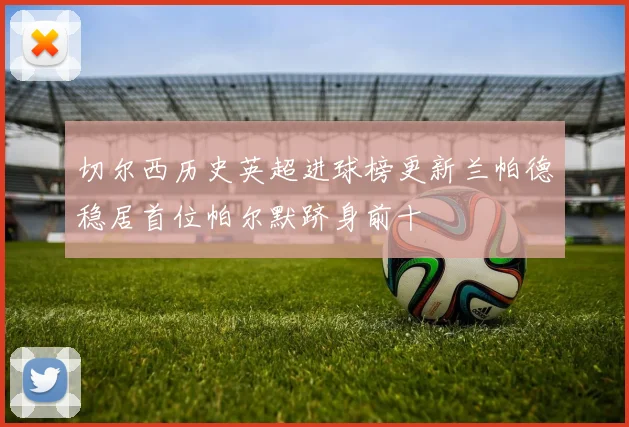 切尔西历史英超进球榜更新兰帕德稳居首位帕尔默跻身前十