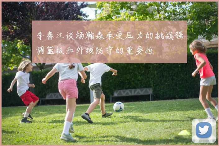 李春江谈杨瀚森承受压力的挑战强调篮板和外线防守的重要性