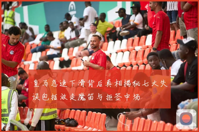 皇马急速下滑背后真相揭秘七大失误包括放走魔笛与拒签中场