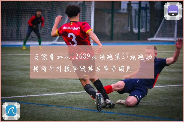马德鲁加以12689米领跑第27轮跑动榜海牛外援紧随其后争夺前列