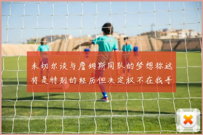 米切尔谈与詹姆斯同队的梦想称这将是特别的经历但决定权不在我手中