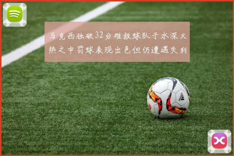 马克西独砍32分难救球队于水深火热之中罚球表现出色但仍遭遇失利