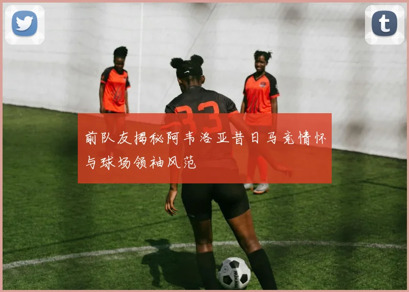 前队友揭秘阿韦洛亚昔日马竞情怀与球场领袖风范