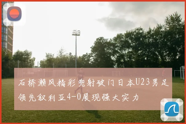石桥濑风精彩兜射破门日本U23男足领先叙利亚4-0展现强大实力