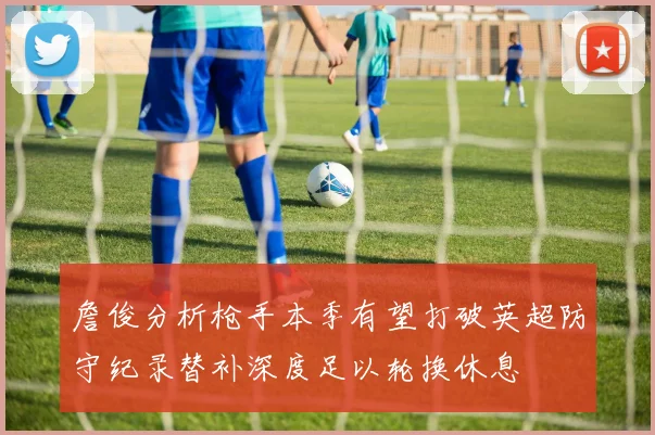 詹俊分析枪手本季有望打破英超防守纪录替补深度足以轮换休息
