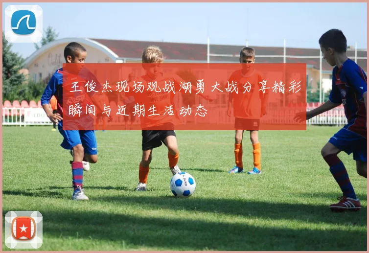 王俊杰现场观战湖勇大战分享精彩瞬间与近期生活动态
