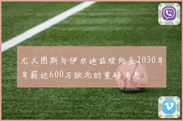 尤文图斯与伊尔迪兹续约至2030年年薪达600万欧元的重磅消息